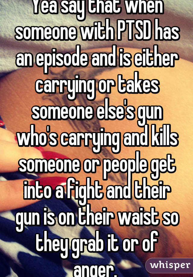 Yea say that when someone with PTSD has an episode and is either carrying or takes someone else's gun who's carrying and kills someone or people get into a fight and their gun is on their waist so they grab it or of anger. 