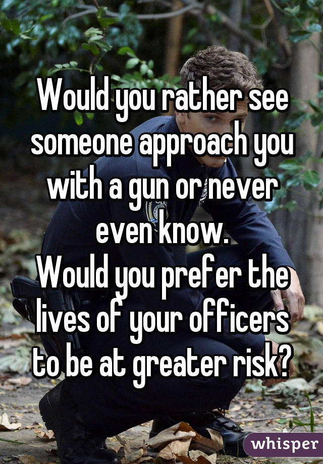 Would you rather see someone approach you with a gun or never even know.
Would you prefer the lives of your officers to be at greater risk?