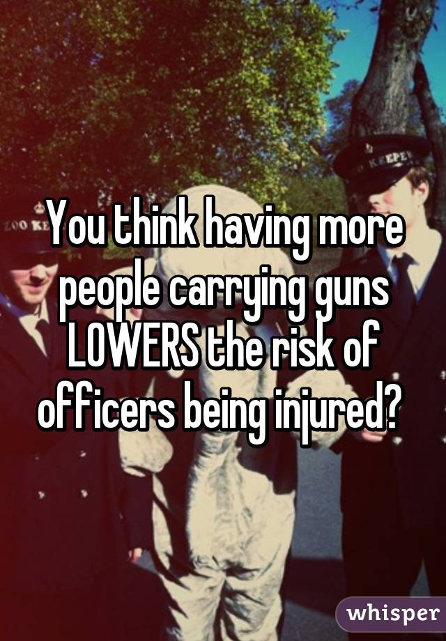 You think having more people carrying guns LOWERS the risk of officers being injured? 