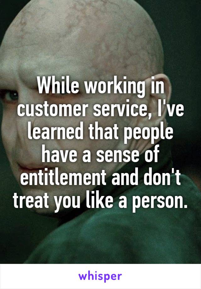 While working in customer service, I've learned that people have a sense of entitlement and don't treat you like a person.