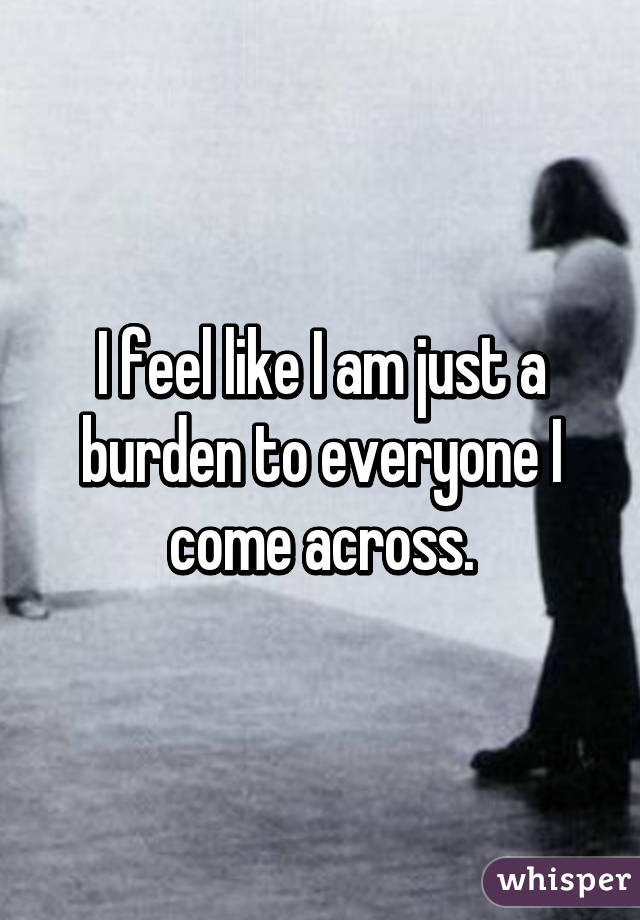 I feel like I am just a burden to everyone I come across.