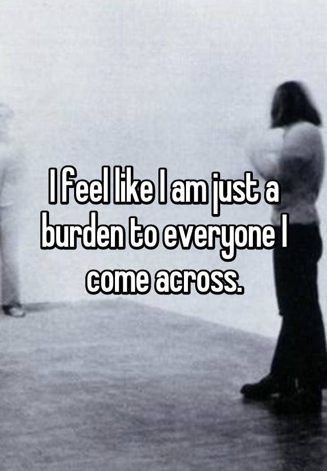 i-feel-like-i-am-just-a-burden-to-everyone-i-come-across