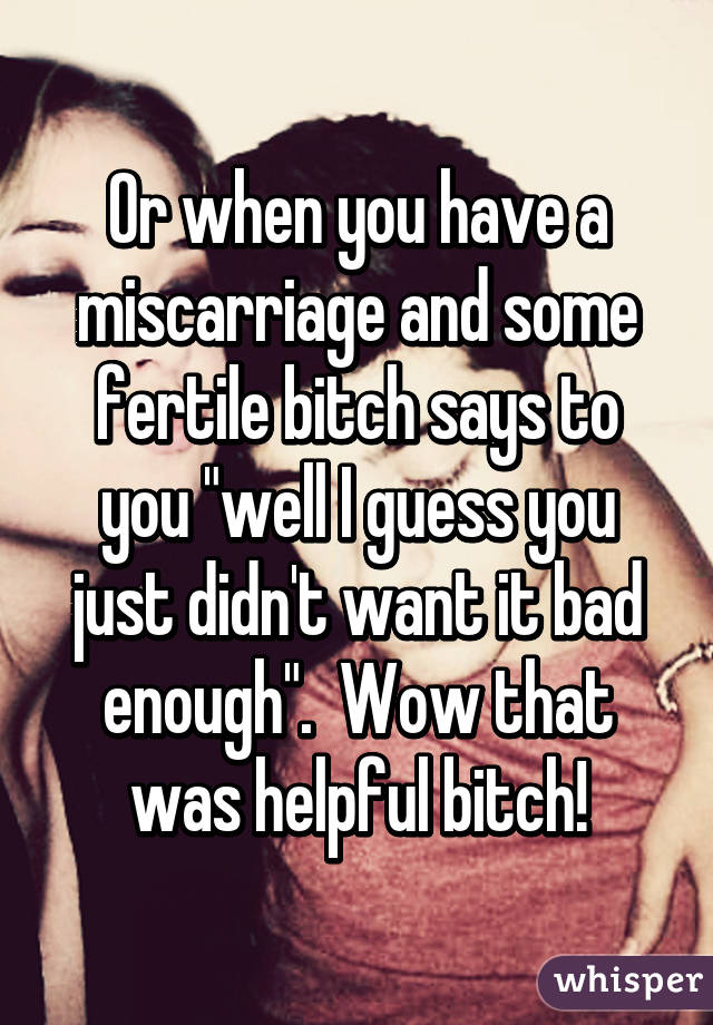 Or when you have a miscarriage and some fertile bitch says to you "well I guess you just didn't want it bad enough".  Wow that was helpful bitch!