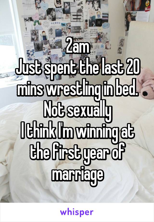 2am
Just spent the last 20 mins wrestling in bed. Not sexually
I think I'm winning at the first year of marriage