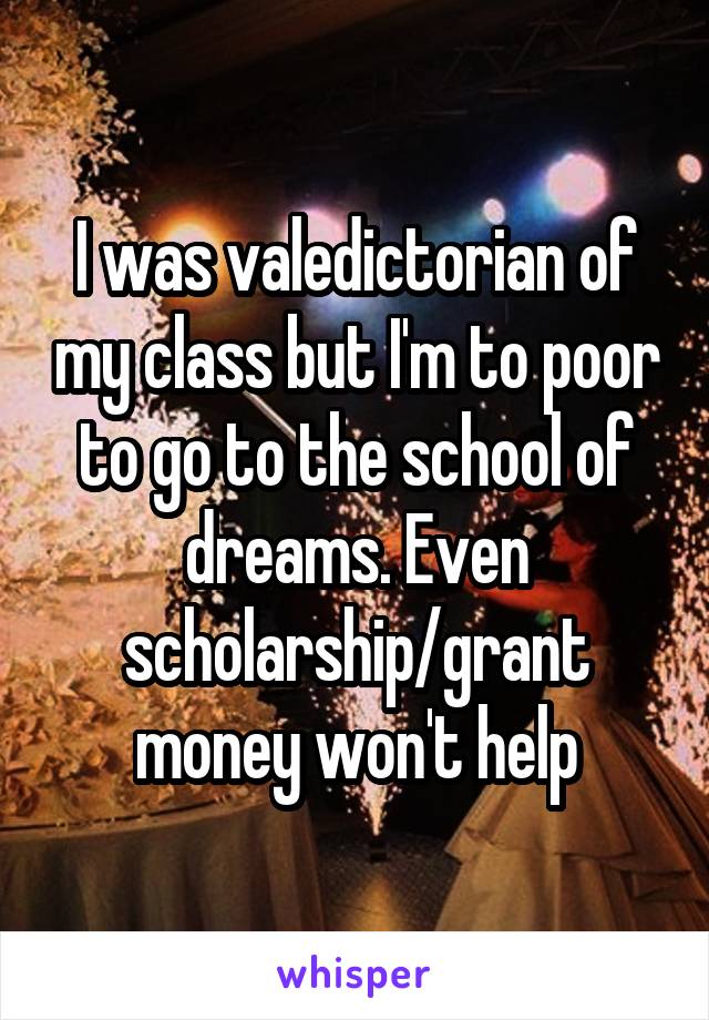 I was valedictorian of my class but I'm to poor to go to the school of dreams. Even scholarship/grant money won't help