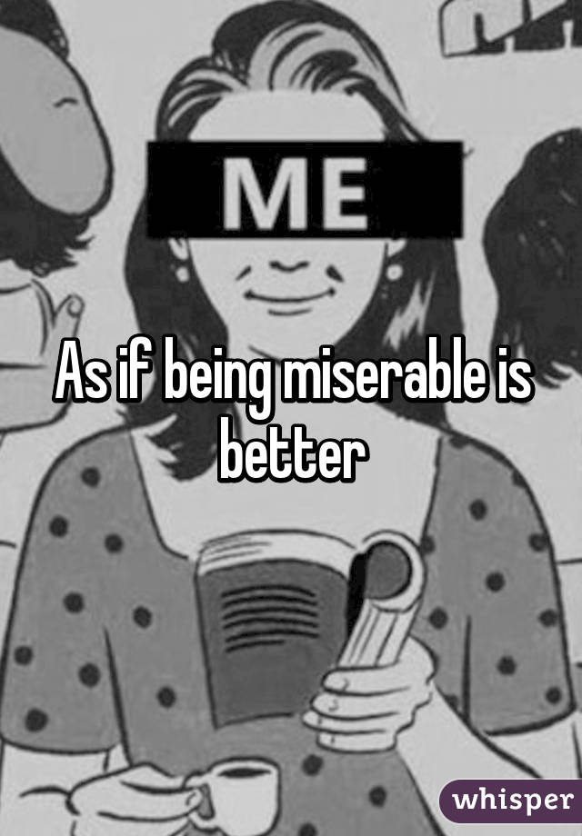 As if being miserable is better