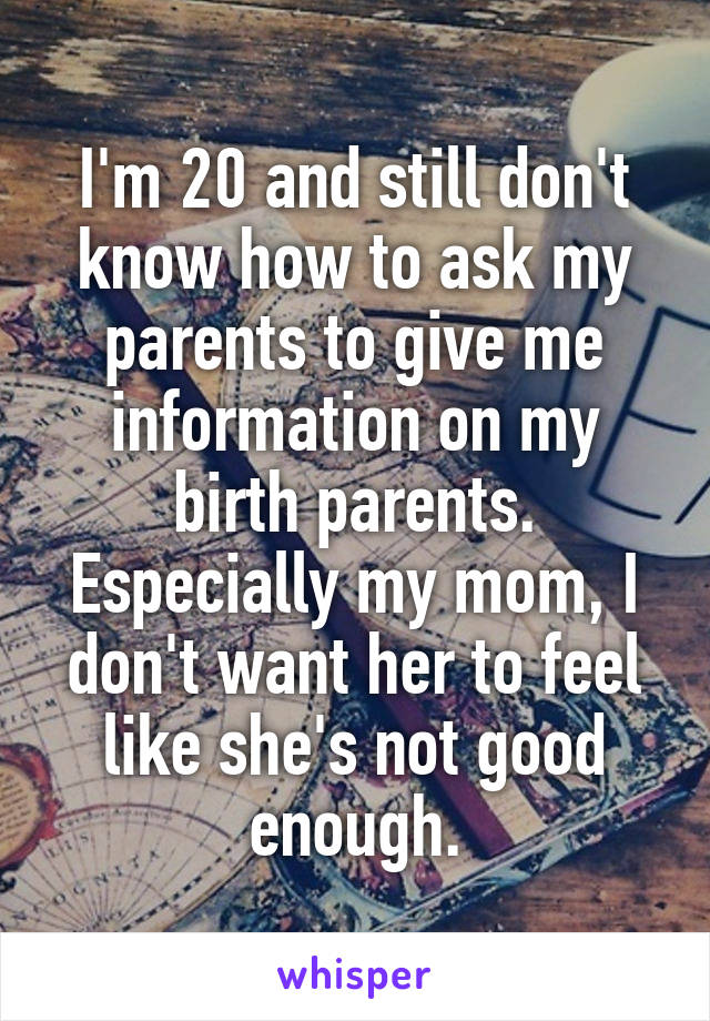 I'm 20 and still don't know how to ask my parents to give me information on my birth parents. Especially my mom, I don't want her to feel like she's not good enough.