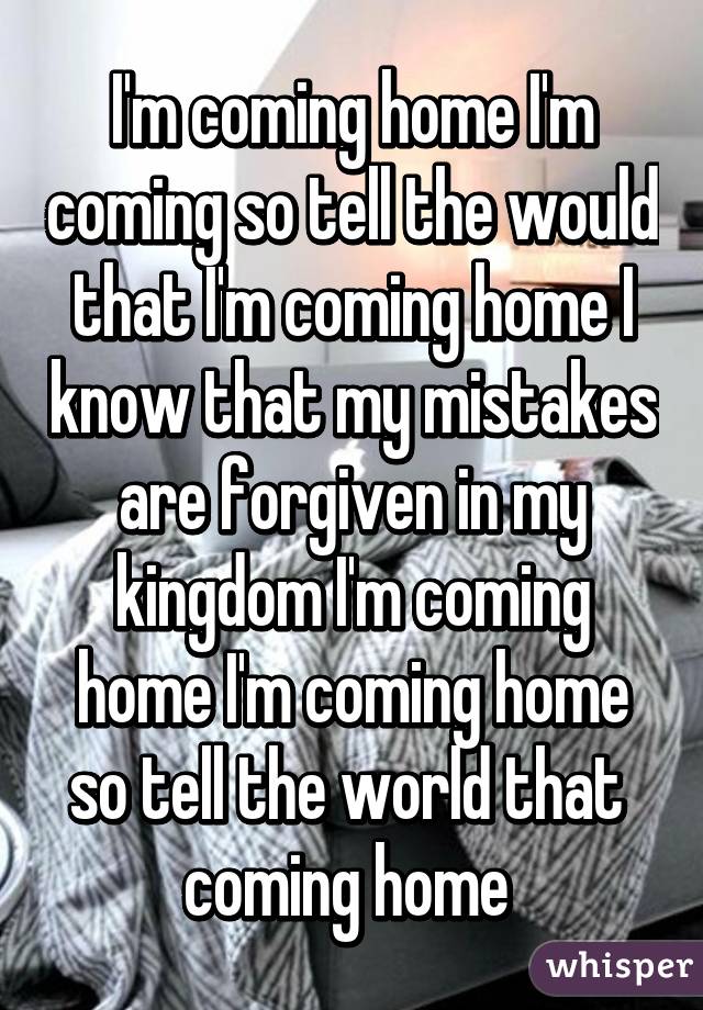 I'm coming home I'm coming so tell the would that I'm coming home I know that my mistakes are forgiven in my kingdom I'm coming home I'm coming home so tell the world that  coming home 