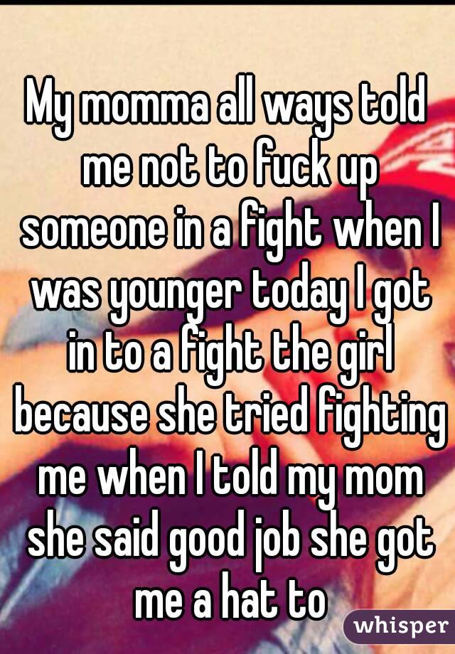 My momma all ways told me not to fuck up someone in a fight when I was younger today I got in to a fight the girl because she tried fighting me when I told my mom she said good job she got me a hat to