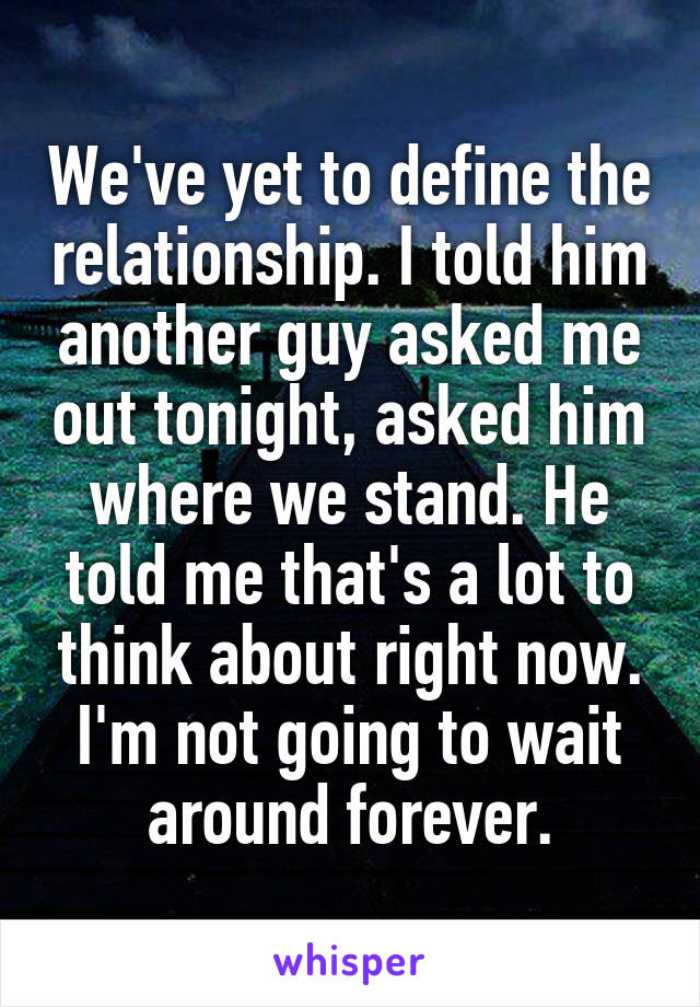 We've yet to define the relationship. I told him another guy asked me out tonight, asked him where we stand. He told me that's a lot to think about right now. I'm not going to wait around forever.