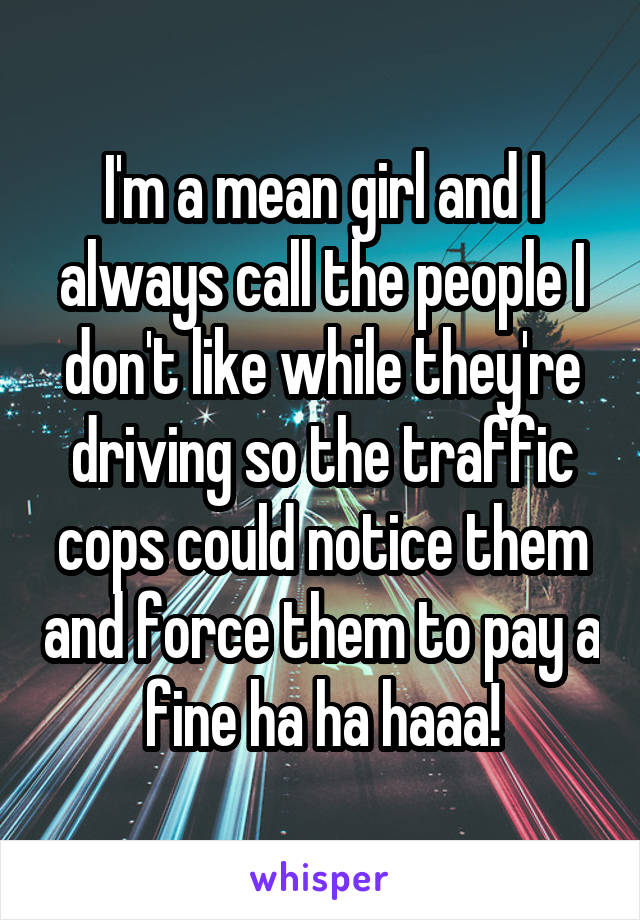 I'm a mean girl and I always call the people I don't like while they're driving so the traffic cops could notice them and force them to pay a fine ha ha haaa!