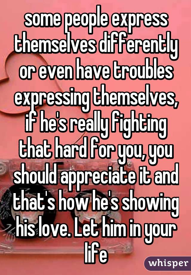 some people express themselves differently or even have troubles expressing themselves, if he's really fighting that hard for you, you should appreciate it and that's how he's showing his love. Let him in your life