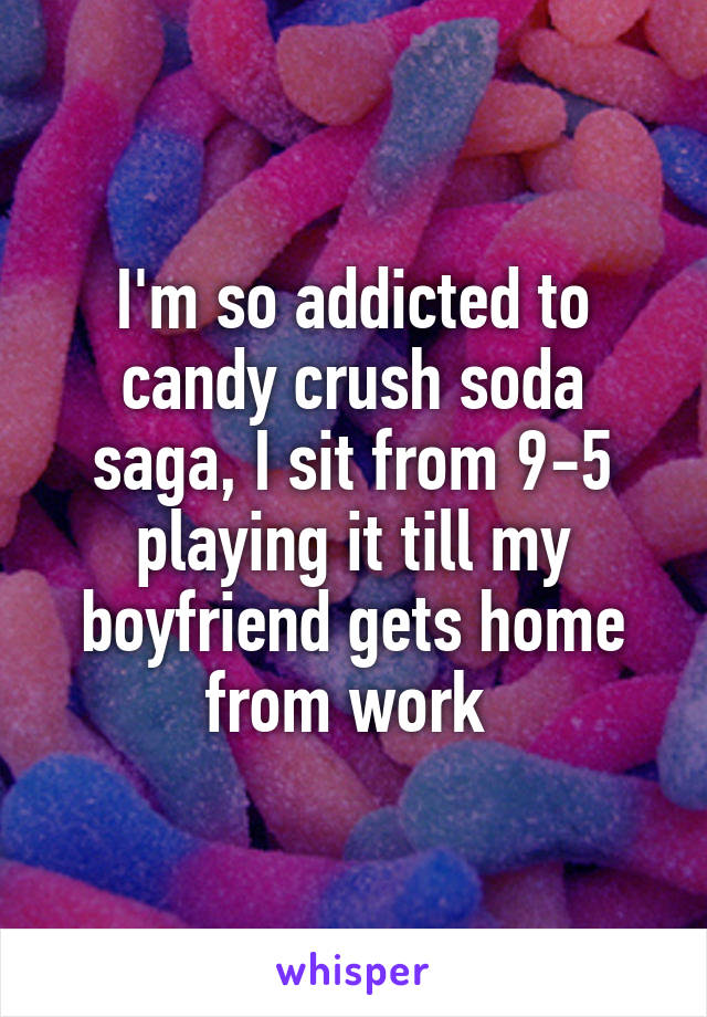 I'm so addicted to candy crush soda saga, I sit from 9-5 playing it till my boyfriend gets home from work 