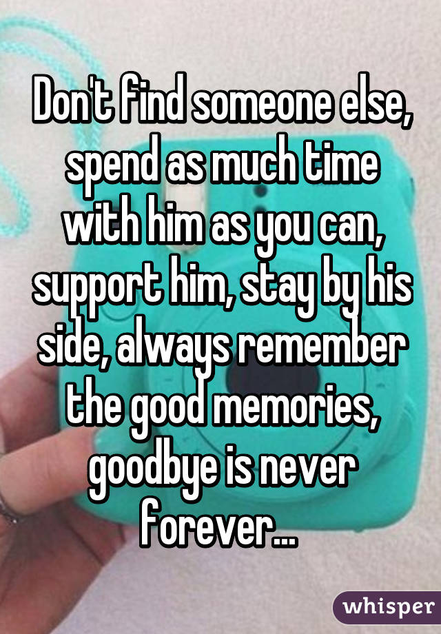 Don't find someone else, spend as much time with him as you can, support him, stay by his side, always remember the good memories, goodbye is never forever... 