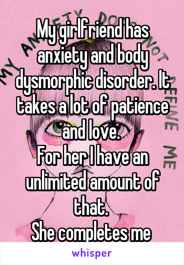 My girlfriend has anxiety and body dysmorphic disorder. It takes a lot of patience and love. 
For her I have an unlimited amount of that. 
She completes me 