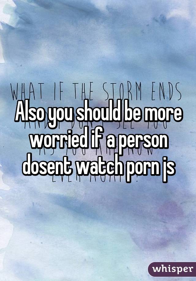 Also you should be more worried if a person dosent watch porn js