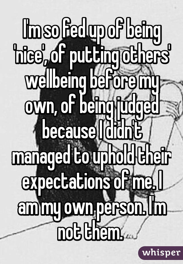 I'm so fed up of being 'nice', of putting others' wellbeing before my own, of being judged because I didn't managed to uphold their expectations of me. I am my own person. I'm not them. 