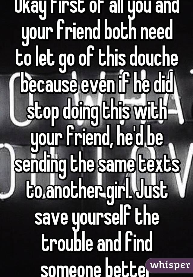 Okay first of all you and your friend both need to let go of this douche because even if he did stop doing this with your friend, he'd be sending the same texts to another girl. Just save yourself the trouble and find someone better