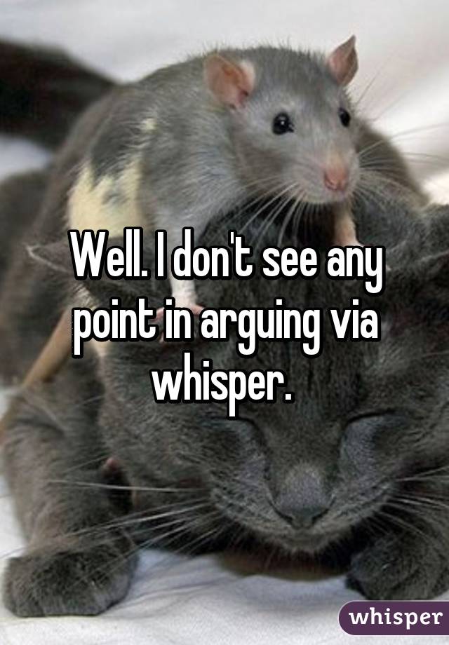 Well. I don't see any point in arguing via whisper. 