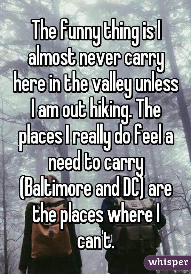 The funny thing is I almost never carry here in the valley unless I am out hiking. The places I really do feel a need to carry (Baltimore and DC) are the places where I can't.