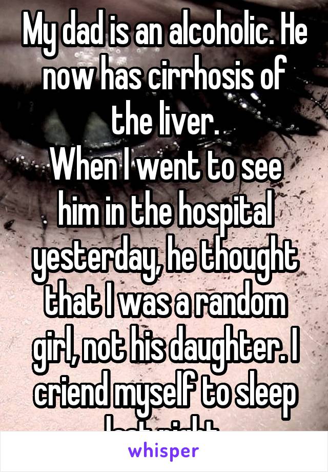 My dad is an alcoholic. He now has cirrhosis of the liver.
When I went to see him in the hospital yesterday, he thought that I was a random girl, not his daughter. I criend myself to sleep last night.