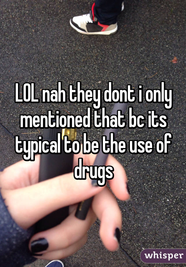 LOL nah they dont i only mentioned that bc its typical to be the use of drugs