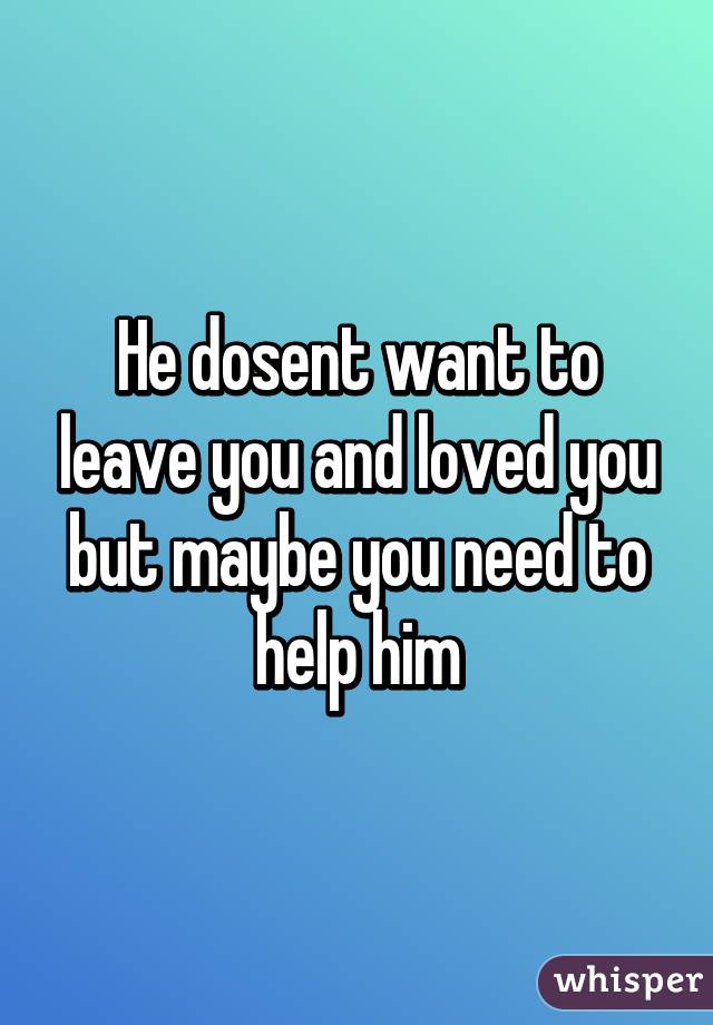 He dosent want to leave you and loved you but maybe you need to help him