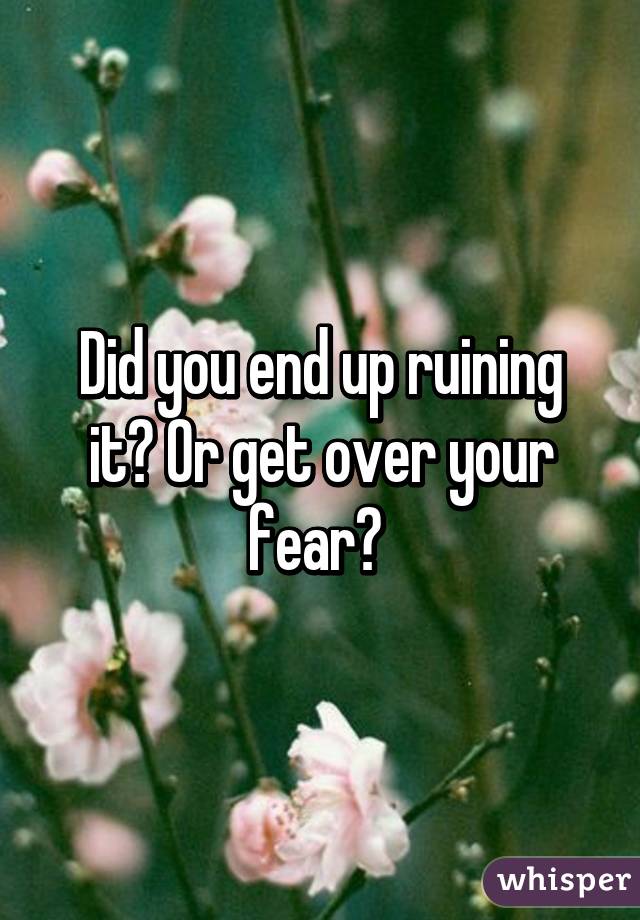 Did you end up ruining it? Or get over your fear? 