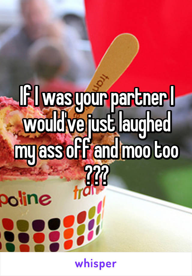 If I was your partner I would've just laughed my ass off and moo too 😂😂😂