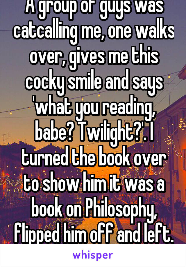 A group of guys was catcalling me, one walks over, gives me this cocky smile and says 'what you reading, babe? Twilight?'. I turned the book over to show him it was a book on Philosophy, flipped him off and left. 