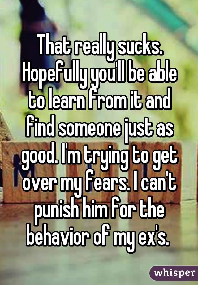 That really sucks. Hopefully you'll be able to learn from it and find someone just as good. I'm trying to get over my fears. I can't punish him for the behavior of my ex's. 