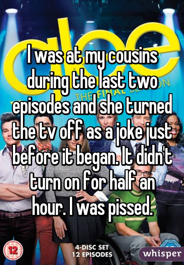 I was at my cousins during the last two episodes and she turned the tv off as a joke just before it began. It didn't turn on for half an hour. I was pissed.