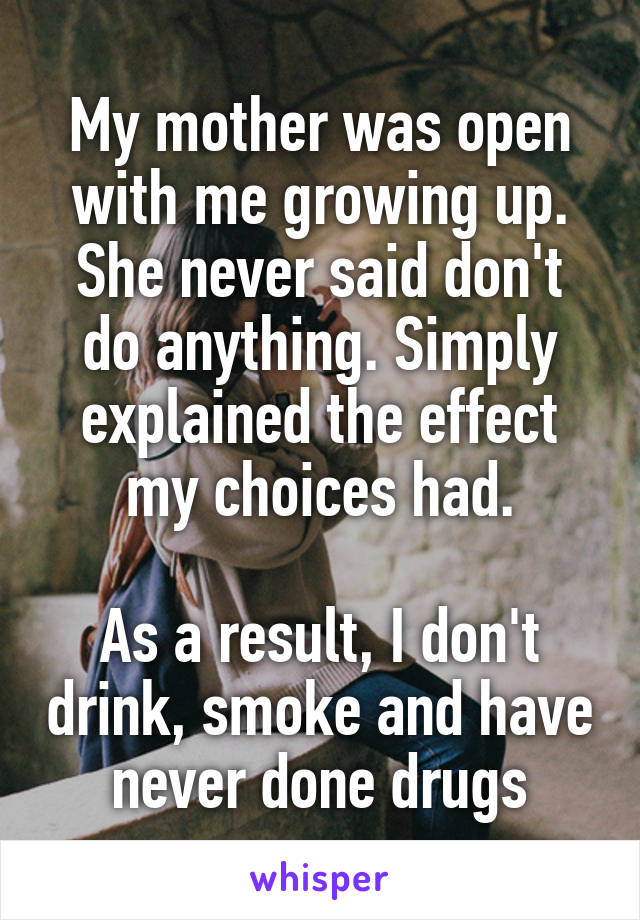 My mother was open with me growing up. She never said don't do anything. Simply explained the effect my choices had.

As a result, I don't drink, smoke and have never done drugs
