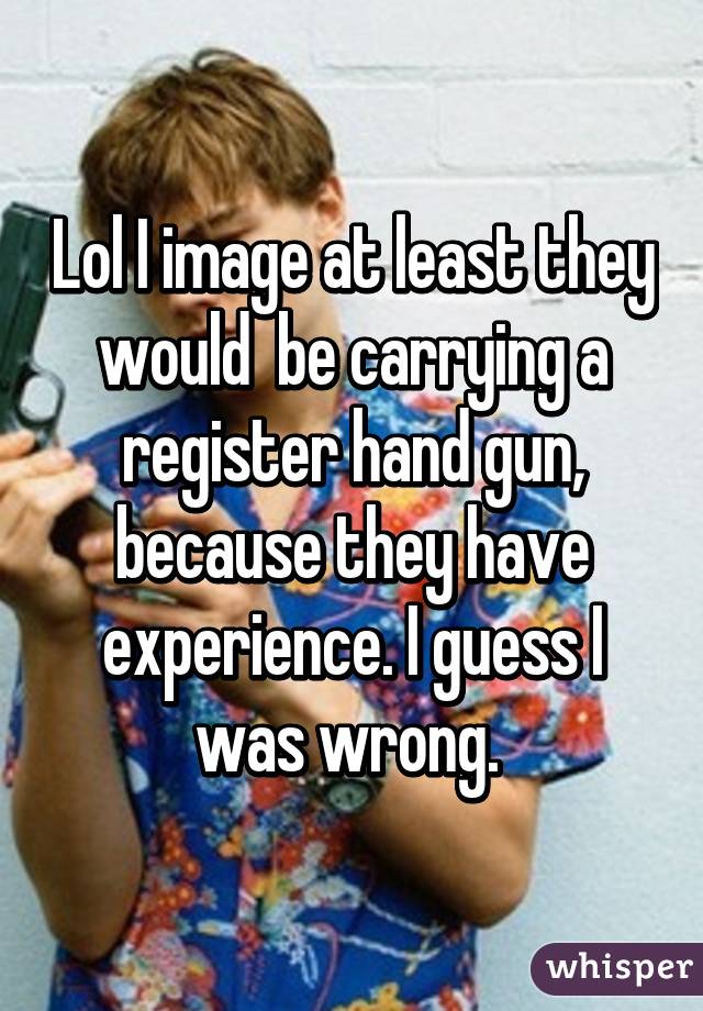 Lol I image at least they would  be carrying a register hand gun, because they have experience. I guess I was wrong. 