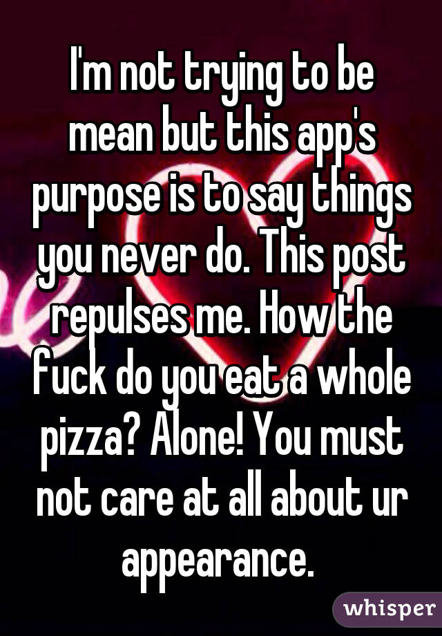 I'm not trying to be mean but this app's purpose is to say things you never do. This post repulses me. How the fuck do you eat a whole pizza? Alone! You must not care at all about ur appearance. 