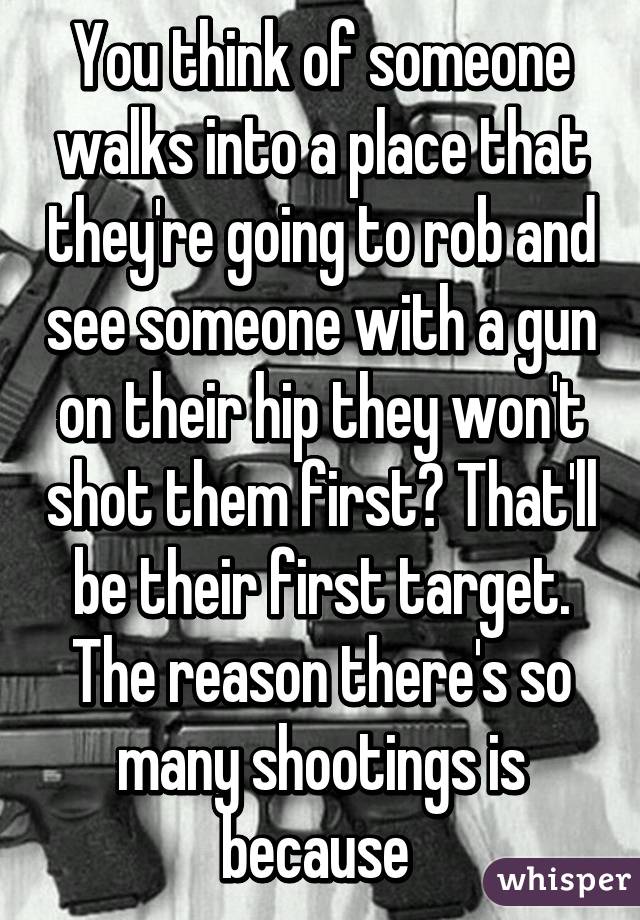 You think of someone walks into a place that they're going to rob and see someone with a gun on their hip they won't shot them first? That'll be their first target. The reason there's so many shootings is because 