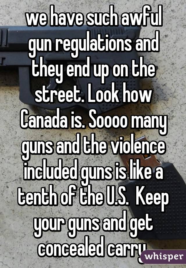 we have such awful gun regulations and they end up on the street. Look how Canada is. Soooo many guns and the violence included guns is like a tenth of the U.S.  Keep your guns and get concealed carry 