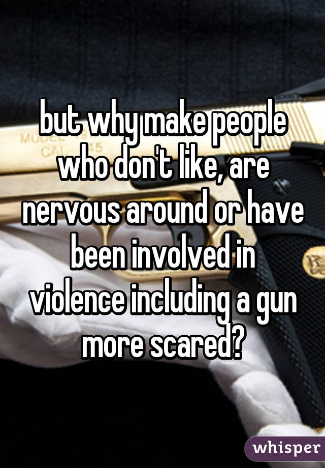 but why make people who don't like, are nervous around or have been involved in violence including a gun more scared?