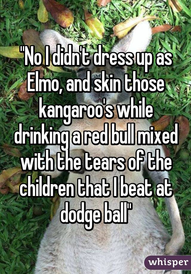 "No I didn't dress up as Elmo, and skin those kangaroo's while drinking a red bull mixed with the tears of the children that I beat at dodge ball"