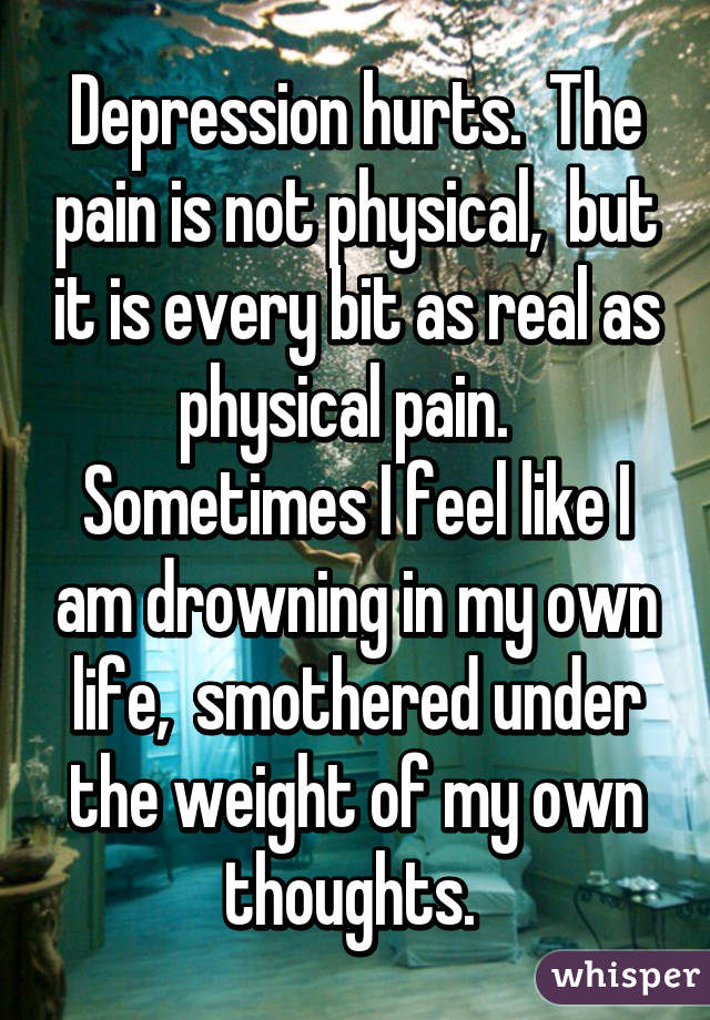 Depression hurts.  The pain is not physical,  but it is every bit as real as physical pain.   Sometimes I feel like I am drowning in my own life,  smothered under the weight of my own thoughts. 