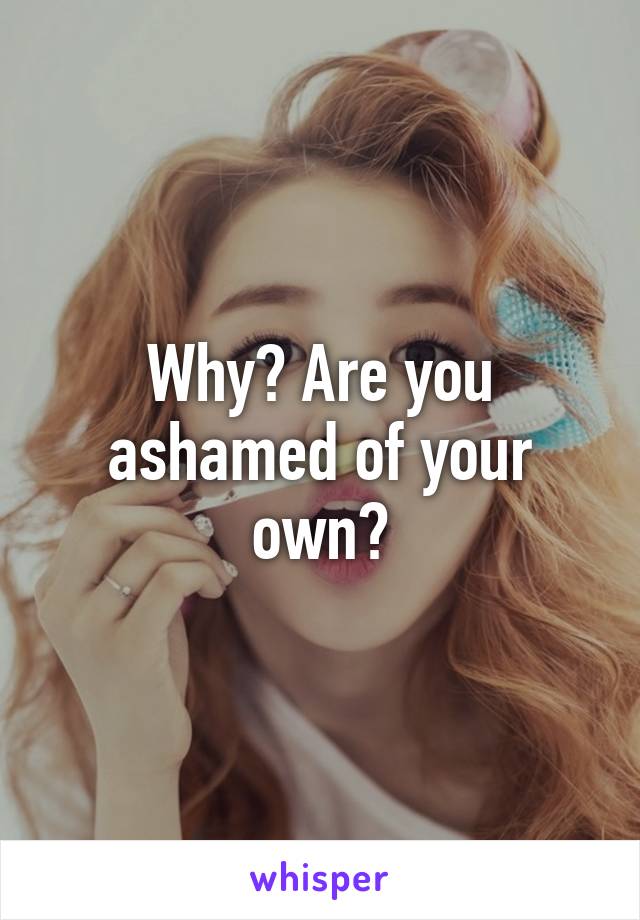 Why? Are you ashamed of your own?