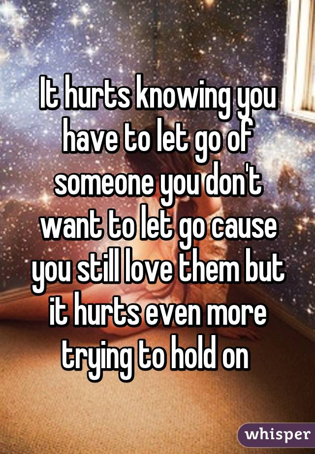 It hurts knowing you have to let go of someone you don't want to let go cause you still love them but it hurts even more trying to hold on 