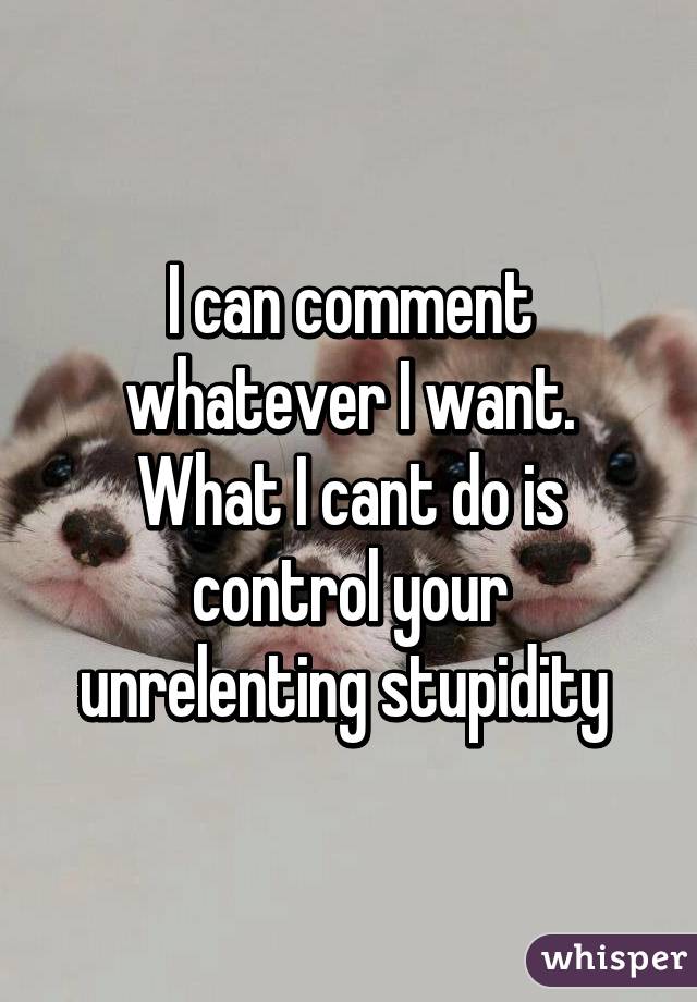 I can comment whatever I want.
What I cant do is control your unrelenting stupidity 