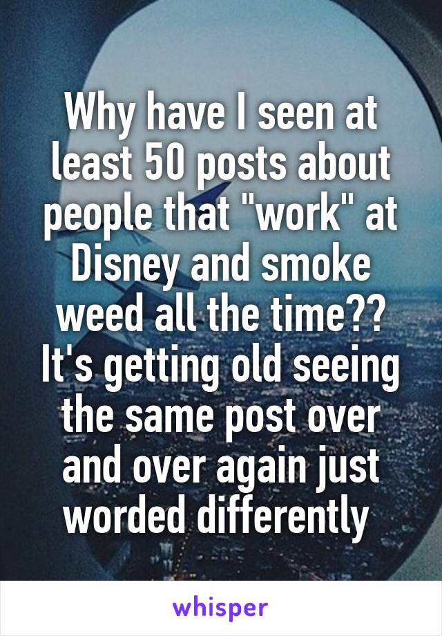 Why have I seen at least 50 posts about people that "work" at Disney and smoke weed all the time?? It's getting old seeing the same post over and over again just worded differently 