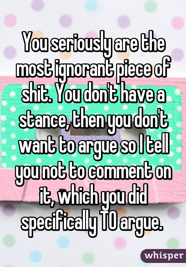 You seriously are the most ignorant piece of shit. You don't have a stance, then you don't want to argue so I tell you not to comment on it, which you did specifically TO argue. 