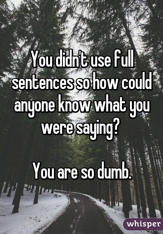 You didn't use full sentences so how could anyone know what you were saying? 

You are so dumb.