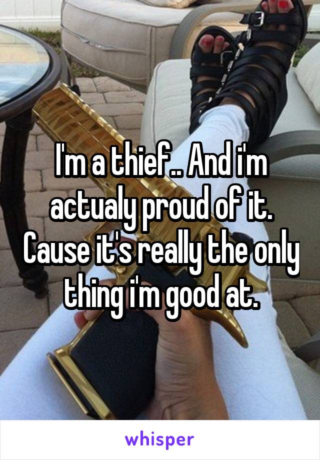 I'm a thief.. And i'm actualy proud of it. Cause it's really the only thing i'm good at.