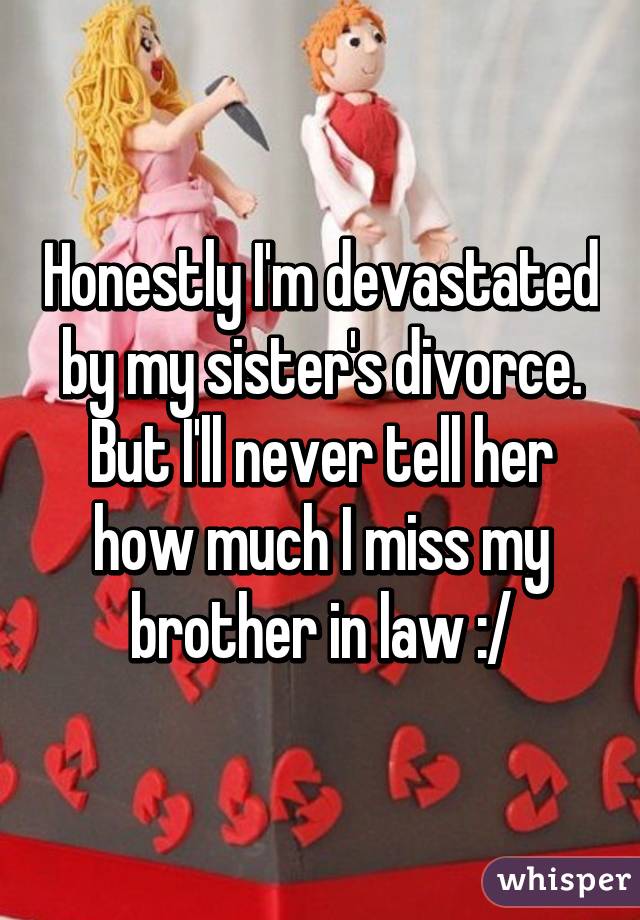 Honestly I'm devastated by my sister's divorce. But I'll never tell her how much I miss my brother in law :/