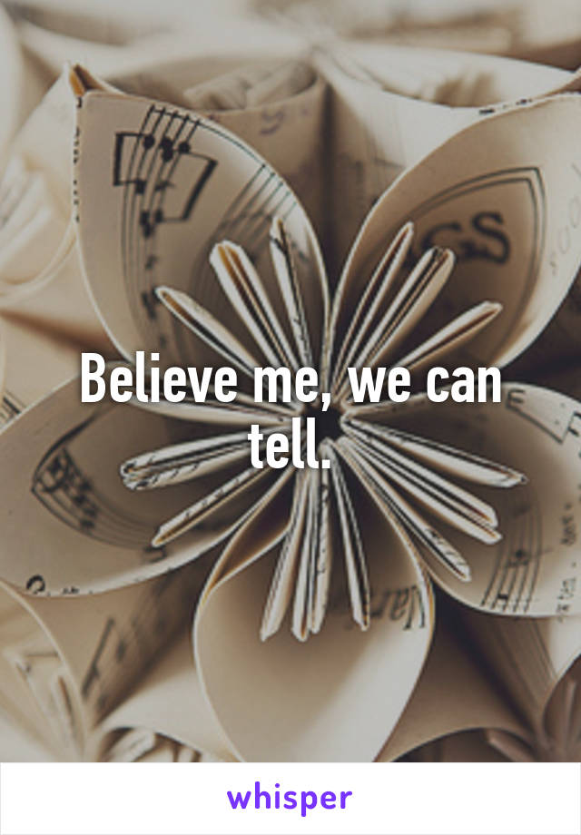 Believe me, we can tell.