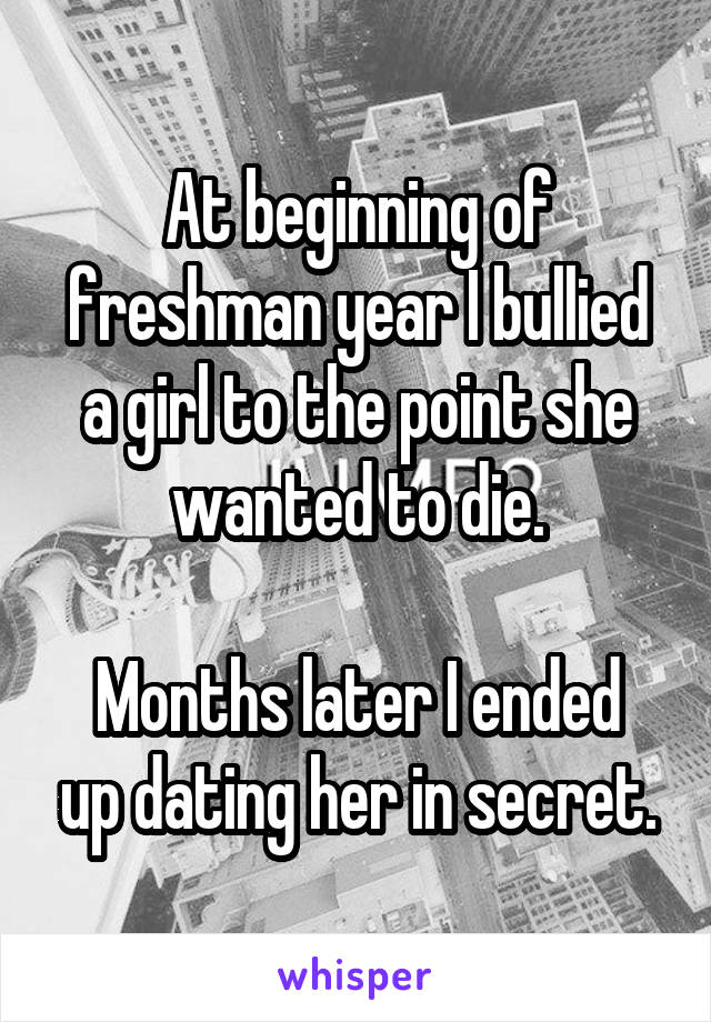 At beginning of freshman year I bullied a girl to the point she wanted to die.

Months later I ended up dating her in secret.